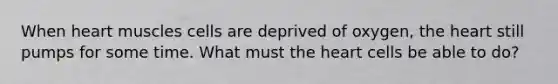 When heart muscles cells are deprived of oxygen, the heart still pumps for some time. What must the heart cells be able to do?