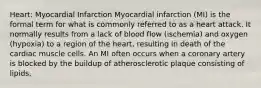 Heart: Myocardial Infarction Myocardial infarction (MI) is the formal term for what is commonly referred to as a heart attack. It normally results from a lack of blood flow (ischemia) and oxygen (hypoxia) to a region of the heart, resulting in death of the cardiac muscle cells. An MI often occurs when a coronary artery is blocked by the buildup of atherosclerotic plaque consisting of lipids,