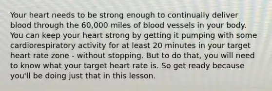 Your heart needs to be strong enough to continually deliver blood through the 60,000 miles of blood vessels in your body. You can keep your heart strong by getting it pumping with some cardiorespiratory activity for at least 20 minutes in your target heart rate zone - without stopping. But to do that, you will need to know what your target heart rate is. So get ready because you'll be doing just that in this lesson.