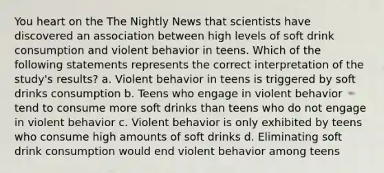 You heart on the The Nightly News that scientists have discovered an association between high levels of soft drink consumption and violent behavior in teens. Which of the following statements represents the correct interpretation of the study's results? a. Violent behavior in teens is triggered by soft drinks consumption b. Teens who engage in violent behavior tend to consume more soft drinks than teens who do not engage in violent behavior c. Violent behavior is only exhibited by teens who consume high amounts of soft drinks d. Eliminating soft drink consumption would end violent behavior among teens