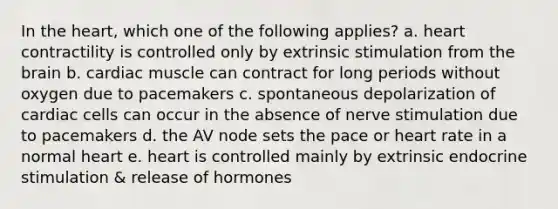 In the heart, which one of the following applies? a. heart contractility is controlled only by extrinsic stimulation from the brain b. cardiac muscle can contract for long periods without oxygen due to pacemakers c. spontaneous depolarization of cardiac cells can occur in the absence of nerve stimulation due to pacemakers d. the AV node sets the pace or heart rate in a normal heart e. heart is controlled mainly by extrinsic endocrine stimulation & release of hormones