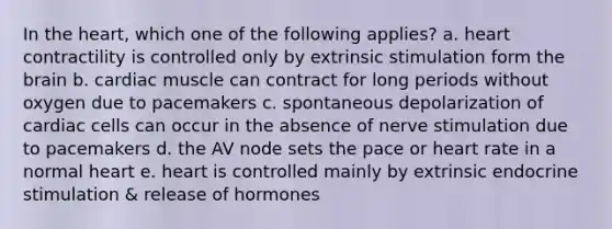 In the heart, which one of the following applies? a. heart contractility is controlled only by extrinsic stimulation form the brain b. cardiac muscle can contract for long periods without oxygen due to pacemakers c. spontaneous depolarization of cardiac cells can occur in the absence of nerve stimulation due to pacemakers d. the AV node sets the pace or heart rate in a normal heart e. heart is controlled mainly by extrinsic endocrine stimulation & release of hormones