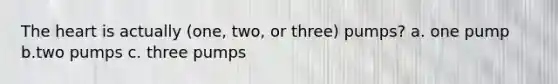 The heart is actually (one, two, or three) pumps? a. one pump b.two pumps c. three pumps