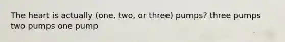 The heart is actually (one, two, or three) pumps? three pumps two pumps one pump