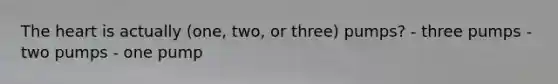 The heart is actually (one, two, or three) pumps? - three pumps - two pumps - one pump