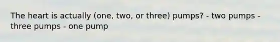 The heart is actually (one, two, or three) pumps? - two pumps - three pumps - one pump