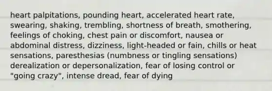 heart palpitations, pounding heart, accelerated heart rate, swearing, shaking, trembling, shortness of breath, smothering, feelings of choking, chest pain or discomfort, nausea or abdominal distress, dizziness, light-headed or fain, chills or heat sensations, paresthesias (numbness or tingling sensations) derealization or depersonalization, fear of losing control or "going crazy", intense dread, fear of dying