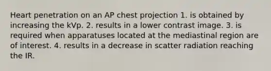 Heart penetration on an AP chest projection 1. is obtained by increasing the kVp. 2. results in a lower contrast image. 3. is required when apparatuses located at the mediastinal region are of interest. 4. results in a decrease in scatter radiation reaching the IR.