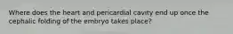 Where does the heart and pericardial cavity end up once the cephalic folding of the embryo takes place?