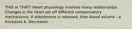 THIS or THAT? Heart physiology involves many relationships. Changes in the heart set off different compensatory mechanisms. If aldosterone is released, then blood volume - a. Increases b. Decreases