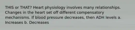 THIS or THAT? Heart physiology involves many relationships. Changes in the heart set off different compensatory mechanisms. If blood pressure decreases, then ADH levels a. Increases b. Decreases