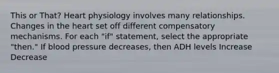 This or That? Heart physiology involves many relationships. Changes in the heart set off different compensatory mechanisms. For each "if" statement, select the appropriate "then." If blood pressure decreases, then ADH levels Increase Decrease