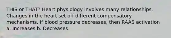 THIS or THAT? Heart physiology involves many relationships. Changes in the heart set off different compensatory mechanisms. If blood pressure decreases, then RAAS activation a. Increases b. Decreases