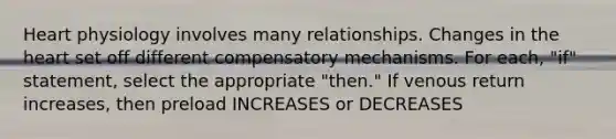 Heart physiology involves many relationships. Changes in the heart set off different compensatory mechanisms. For each, "if" statement, select the appropriate "then." If venous return increases, then preload INCREASES or DECREASES