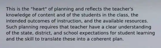 This is the "heart" of planning and reflects the teacher's knowledge of content and of the students in the class, the intended outcomes of instruction, and the available resources. Such planning requires that teacher have a clear understanding of the state, district, and school expectations for student learning and the skill to translate these into a coherent plan.