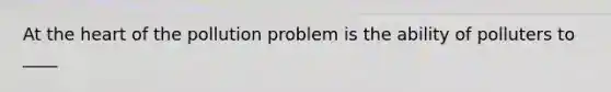 At <a href='https://www.questionai.com/knowledge/kya8ocqc6o-the-heart' class='anchor-knowledge'>the heart</a> of the pollution problem is the ability of polluters to ____