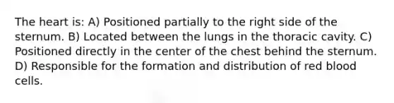 <a href='https://www.questionai.com/knowledge/kya8ocqc6o-the-heart' class='anchor-knowledge'>the heart</a> is: A) Positioned partially to the right side of the sternum. B) Located between the lungs in the thoracic cavity. C) Positioned directly in the center of the chest behind the sternum. D) Responsible for the formation and distribution of red blood cells.