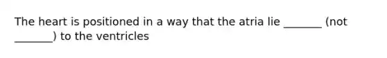 The heart is positioned in a way that the atria lie _______ (not _______) to the ventricles