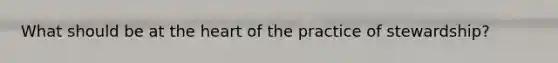 What should be at the heart of the practice of stewardship?