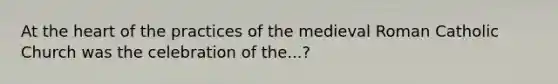 At the heart of the practices of the medieval Roman Catholic Church was the celebration of the...?