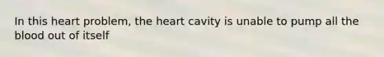 In this heart problem, the heart cavity is unable to pump all the blood out of itself