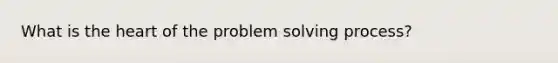 What is the heart of the problem solving process?