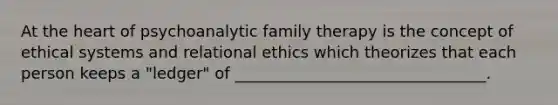 At the heart of psychoanalytic family therapy is the concept of ethical systems and relational ethics which theorizes that each person keeps a "ledger" of ________________________________.