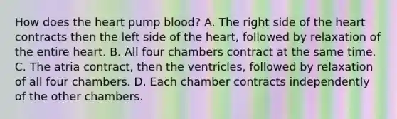 How does the heart pump blood? A. The right side of the heart contracts then the left side of the heart, followed by relaxation of the entire heart. B. All four chambers contract at the same time. C. The atria contract, then the ventricles, followed by relaxation of all four chambers. D. Each chamber contracts independently of the other chambers.