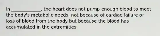 In _____________, <a href='https://www.questionai.com/knowledge/kya8ocqc6o-the-heart' class='anchor-knowledge'>the heart</a> does not pump enough blood to meet the body's metabolic needs, not because of cardiac failure or loss of blood from the body but because <a href='https://www.questionai.com/knowledge/k7oXMfj7lk-the-blood' class='anchor-knowledge'>the blood</a> has accumulated in the extremities.