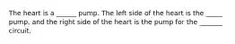 The heart is a ______ pump. The left side of the heart is the _____ pump, and the right side of the heart is the pump for the _______ circuit.