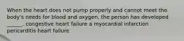 When the heart does not pump properly and cannot meet the body's needs for blood and oxygen, the person has developed ______. congestive heart failure a myocardial infarction pericarditis heart failure