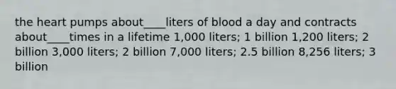 <a href='https://www.questionai.com/knowledge/kya8ocqc6o-the-heart' class='anchor-knowledge'>the heart</a> pumps about____liters of blood a day and contracts about____times in a lifetime 1,000 liters; 1 billion 1,200 liters; 2 billion 3,000 liters; 2 billion 7,000 liters; 2.5 billion 8,256 liters; 3 billion