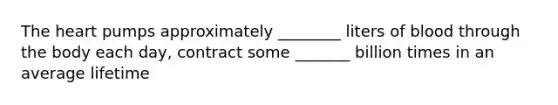 The heart pumps approximately ________ liters of blood through the body each day, contract some _______ billion times in an average lifetime