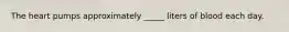 The heart pumps approximately _____ liters of blood each day.