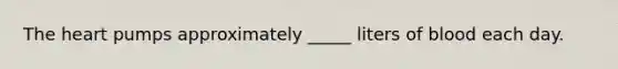 The heart pumps approximately _____ liters of blood each day.
