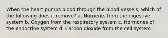 When the heart pumps blood through the blood vessels, which of the following does it remove? a. Nutrients from the digestive system b. Oxygen from the respiratory system c. Hormones of the endocrine system d. Carbon dioxide from the cell system