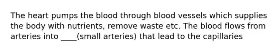 The heart pumps the blood through blood vessels which supplies the body with nutrients, remove waste etc. The blood flows from arteries into ____(small arteries) that lead to the capillaries