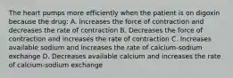 The heart pumps more efficiently when the patient is on digoxin because the drug: A. Increases the force of contraction and decreases the rate of contraction B. Decreases the force of contraction and increases the rate of contraction C. Increases available sodium and increases the rate of calcium-sodium exchange D. Decreases available calcium and increases the rate of calcium-sodium exchange