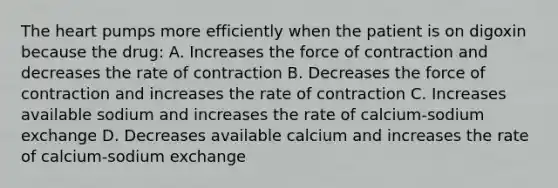 The heart pumps more efficiently when the patient is on digoxin because the drug: A. Increases the force of contraction and decreases the rate of contraction B. Decreases the force of contraction and increases the rate of contraction C. Increases available sodium and increases the rate of calcium-sodium exchange D. Decreases available calcium and increases the rate of calcium-sodium exchange