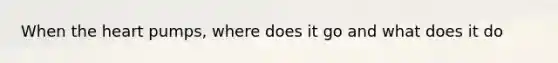 When the heart pumps, where does it go and what does it do