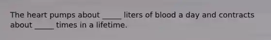 The heart pumps about _____ liters of blood a day and contracts about _____ times in a lifetime.