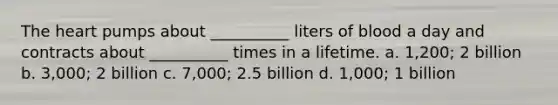 The heart pumps about __________ liters of blood a day and contracts about __________ times in a lifetime. a. 1,200; 2 billion b. 3,000; 2 billion c. 7,000; 2.5 billion d. 1,000; 1 billion