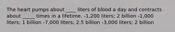 The heart pumps about ____ liters of blood a day and contracts about _____ times in a lifetime. -1,200 liters; 2 billion -1,000 liters; 1 billion -7,000 liters; 2.5 billion -3,000 liters; 2 billion