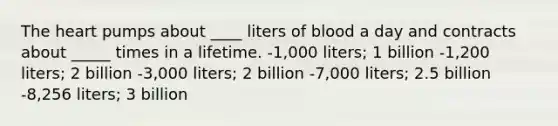 The heart pumps about ____ liters of blood a day and contracts about _____ times in a lifetime. -1,000 liters; 1 billion -1,200 liters; 2 billion -3,000 liters; 2 billion -7,000 liters; 2.5 billion -8,256 liters; 3 billion