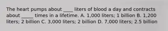 <a href='https://www.questionai.com/knowledge/kya8ocqc6o-the-heart' class='anchor-knowledge'>the heart</a> pumps about ____ liters of blood a day and contracts about _____ times in a lifetime. A. 1,000 liters; 1 billion B. 1,200 liters; 2 billion C. 3,000 liters; 2 billion D. 7,000 liters; 2.5 billion