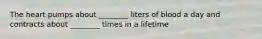 The heart pumps about ________ liters of blood a day and contracts about ________ times in a lifetime