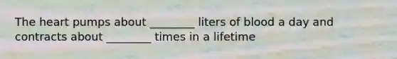 The heart pumps about ________ liters of blood a day and contracts about ________ times in a lifetime