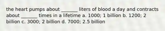 the heart pumps about _______ liters of blood a day and contracts about _______ times in a lifetime a. 1000; 1 billion b. 1200; 2 billion c. 3000; 2 billion d. 7000; 2.5 billion