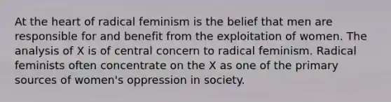 At the heart of radical feminism is the belief that men are responsible for and benefit from the exploitation of women. The analysis of X is of central concern to radical feminism. Radical feminists often concentrate on the X as one of the primary sources of women's oppression in society.