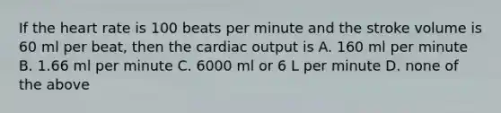 If the heart rate is 100 beats per minute and the stroke volume is 60 ml per beat, then the cardiac output is A. 160 ml per minute B. 1.66 ml per minute C. 6000 ml or 6 L per minute D. none of the above